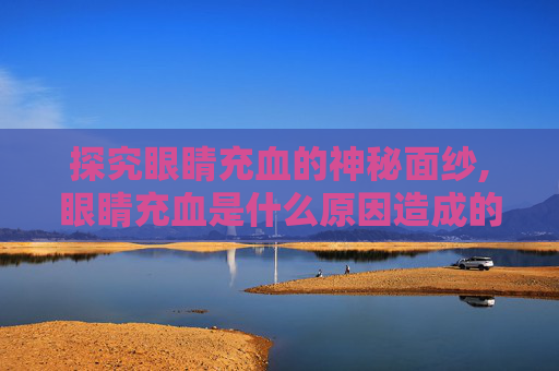 探究眼睛充血的神秘面纱,眼睛充血是什么原因造成的 探究眼睛充血的神秘面纱,眼睛充血是什么原因造成的