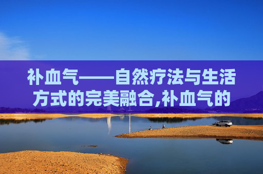 补血气——自然疗法与生活方式的完美融合,补血气的食材 补血气——自然疗法与生活方式的完美融合,补血气的食材