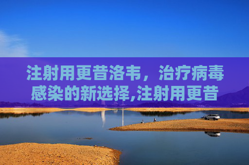 注射用更昔洛韦,治疗病毒感染的新选择,注射用更昔洛韦的作用 注射用更昔洛韦,治疗病毒感染的新选择,注射用更昔洛韦的作用
