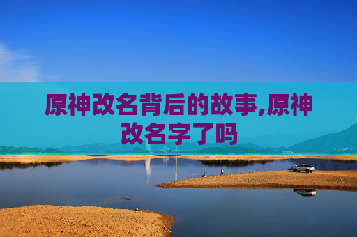 原神改名背后的故事,原神改名字了吗 原神改名背后的故事,原神改名字了吗