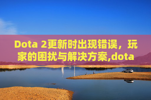 Dota 2更新时出现错误,玩家的困扰与解决方案,dota2无法更新 Dota 2更新时出现错误,玩家的困扰与解决方案,dota2无法更新
