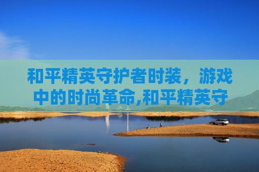 和平精英守护者时装,游戏中的时尚革命,和平精英守护者时装怎么获得 和平精英守护者时装,游戏中的时尚革命,和平精英守护者时装怎么获得