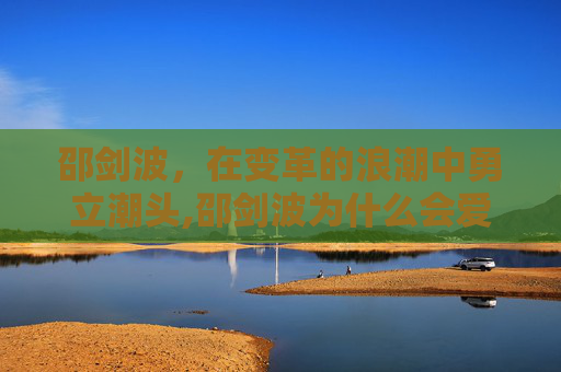 邵剑波,在变革的浪潮中勇立潮头,邵剑波为什么会爱上林小如 邵剑波,在变革的浪潮中勇立潮头,邵剑波为什么会爱上林小如