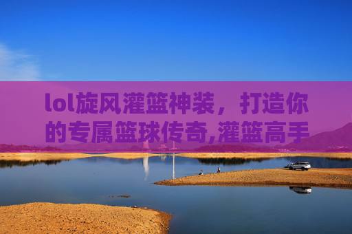 lol旋风灌篮神装,打造你的专属篮球传奇,灌篮高手篮球旋风 lol旋风灌篮神装,打造你的专属篮球传奇,灌篮高手篮球旋风
