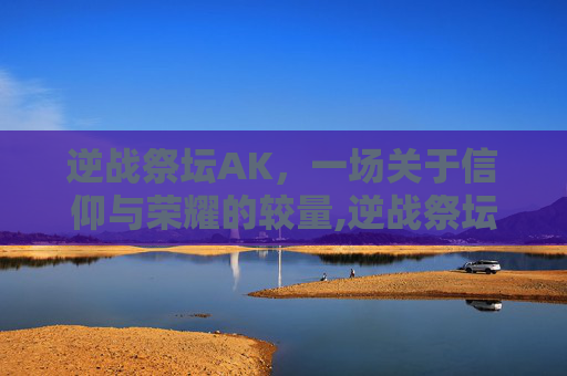 逆战祭坛AK,一场关于信仰与荣耀的较量,逆战祭坛是什么模式 逆战祭坛AK,一场关于信仰与荣耀的较量,逆战祭坛是什么模式