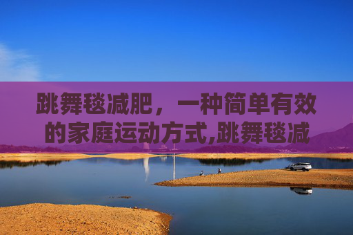 跳舞毯减肥,一种简单有效的家庭运动方式,跳舞毯减肥效果怎样 跳舞毯减肥,一种简单有效的家庭运动方式,跳舞毯减肥效果怎样