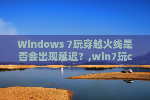 Windows 7玩穿越火线是否会出现延迟?,win7玩cf和win10 Windows 7玩穿越火线是否会出现延迟?,win7玩cf和win10