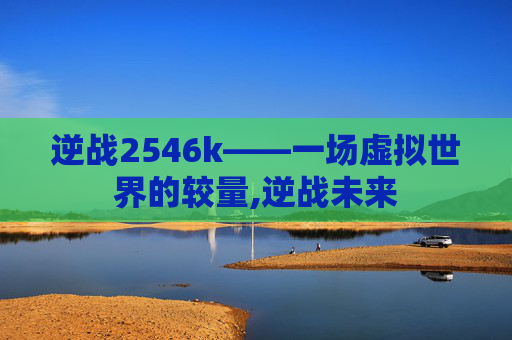 逆战2546k——一场虚拟世界的较量,逆战未来 逆战2546k——一场虚拟世界的较量,逆战未来