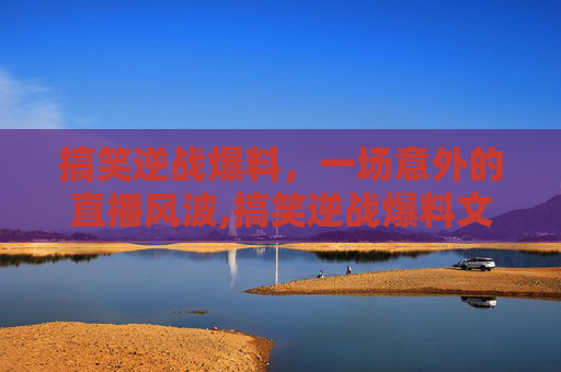 搞笑逆战爆料，一场意外的直播风波,搞笑逆战爆料文案