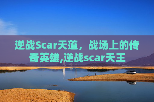 逆战Scar天蓬,战场上的传奇英雄,逆战scar天王 逆战Scar天蓬,战场上的传奇英雄,逆战scar天王