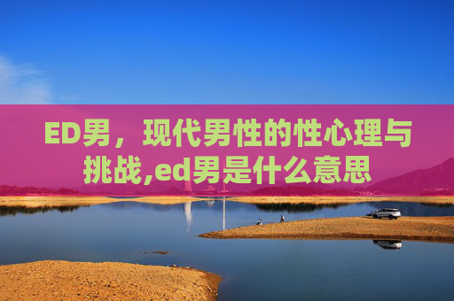 ED男,现代男性的性心理与挑战,ed男是什么意思 ED男,现代男性的性心理与挑战,ed男是什么意思