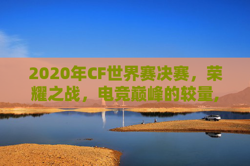 2020年CF世界赛决赛，荣耀之战，电竞巅峰的较量,2020年cf世界赛冠军