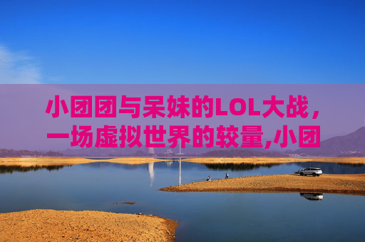小团团与呆妹的LOL大战，一场虚拟世界的较量,小团团lol大战呆妹是谁