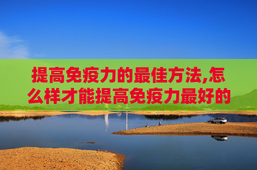提高免疫力的最佳方法,怎么样才能提高免疫力最好的方法