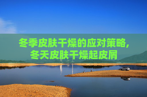 冬季皮肤干燥的应对策略,冬天皮肤干燥起皮屑