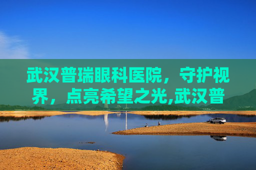 武汉普瑞眼科医院，守护视界，点亮希望之光,武汉普瑞眼科医院专家介绍