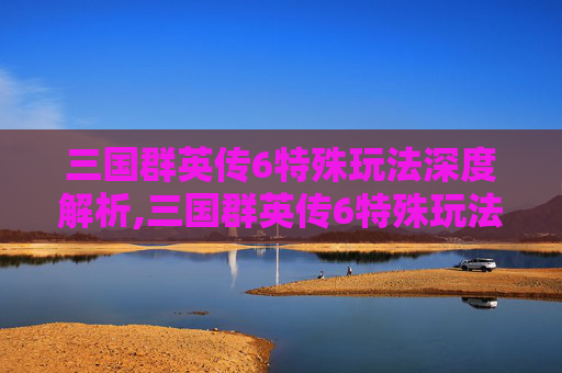 三国群英传6特殊玩法深度解析,三国群英传6特殊玩法大全