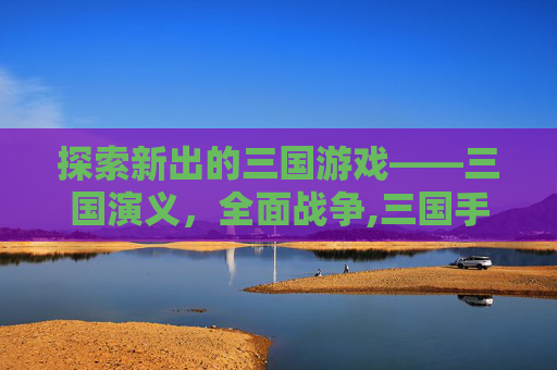 探索新出的三国游戏——三国演义，全面战争,三国手游排行榜前十名