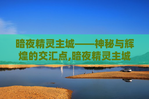 暗夜精灵主城——神秘与辉煌的交汇点,暗夜精灵主城怎么去