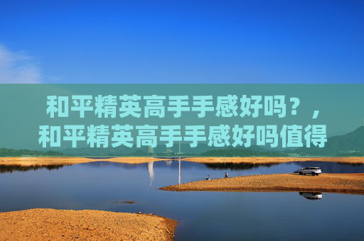 和平精英高手手感好吗？,和平精英高手手感好吗值得练吗