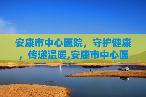 安康市中心医院，守护健康，传递温暖,安康市中心医院王海彬