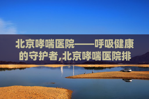 北京哮喘医院——呼吸健康的守护者,北京哮喘医院排名