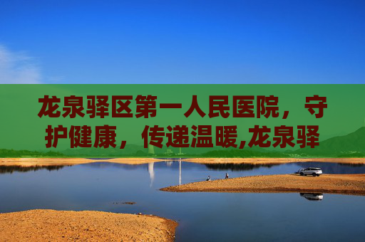 龙泉驿区第一人民医院，守护健康，传递温暖,龙泉驿区第一人民医院官网