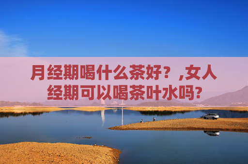 月经期喝什么茶好？,女人经期可以喝茶叶水吗?