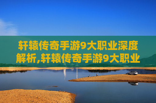 轩辕传奇手游9大职业深度解析,轩辕传奇手游9大职业介绍