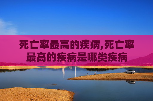 死亡率最高的疾病,死亡率最高的疾病是哪类疾病