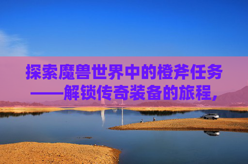 探索魔兽世界中的橙斧任务——解锁传奇装备的旅程,wow橙斧任务奖励