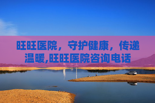 旺旺医院，守护健康，传递温暖,旺旺医院咨询电话