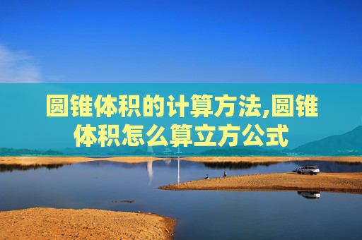 圆锥体积的计算方法,圆锥体积怎么算立方公式