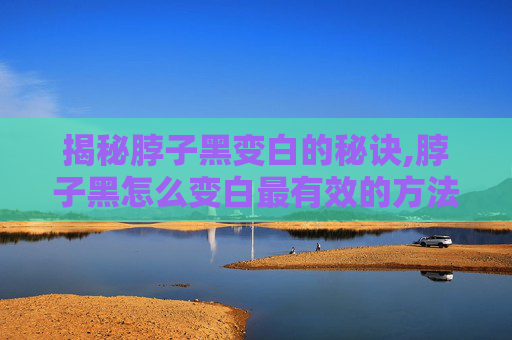 揭秘脖子黑变白的秘诀,脖子黑怎么变白最有效的方法