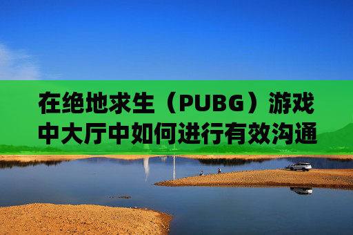 在绝地求生（PUBG）游戏中大厅中如何进行有效沟通,pubg界面怎么说话