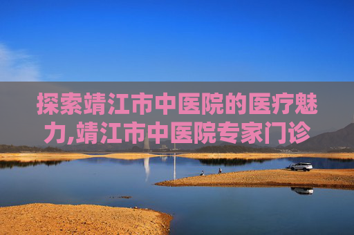 探索靖江市中医院的医疗魅力,靖江市中医院专家门诊一览表