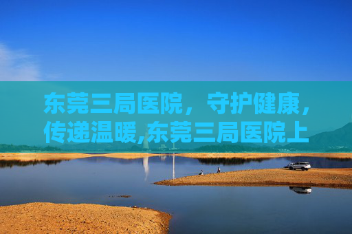 东莞三局医院，守护健康，传递温暖,东莞三局医院上班时间表