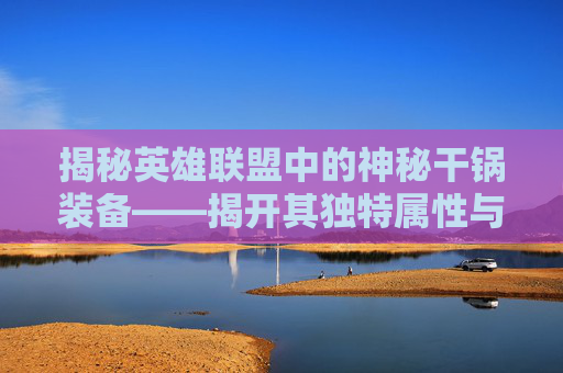 揭秘英雄联盟中的神秘干锅装备——揭开其独特属性与实战价值,干锅是什么菜系