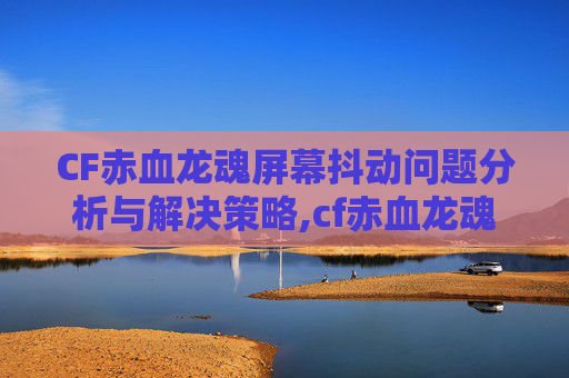 CF赤血龙魂屏幕抖动问题分析与解决策略,cf赤血龙魂是不是v