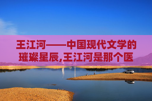 王江河——中国现代文学的璀璨星辰,王江河是那个医院的