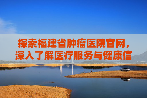 探索福建省肿瘤医院官网，深入了解医疗服务与健康信息,福建省肿瘤医院官网电话号码