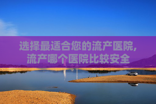 选择最适合您的流产医院,流产哪个医院比较安全
