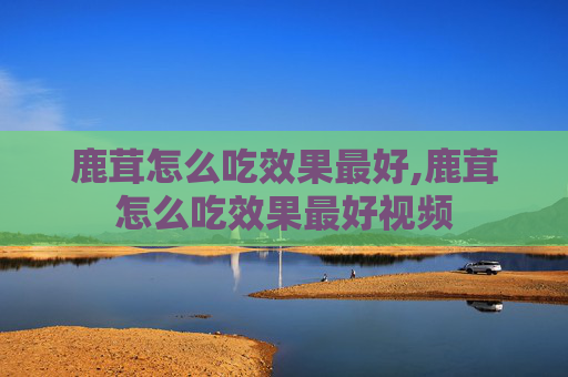 鹿茸怎么吃效果最好,鹿茸怎么吃效果最好视频