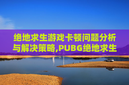 绝地求生游戏卡顿问题分析与解决策略,PUBG绝地求生卡顿掉帧原因