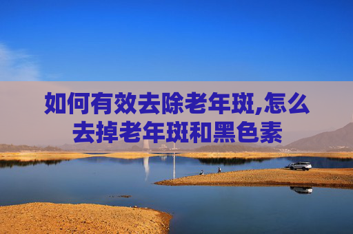如何有效去除老年斑,怎么去掉老年斑和黑色素