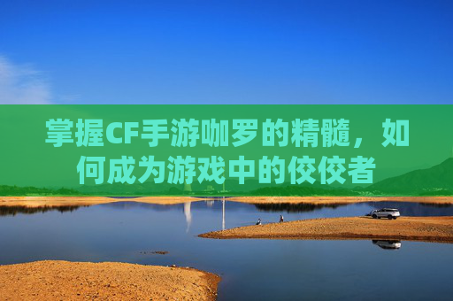 掌握CF手游咖罗的精髓，如何成为游戏中的佼佼者