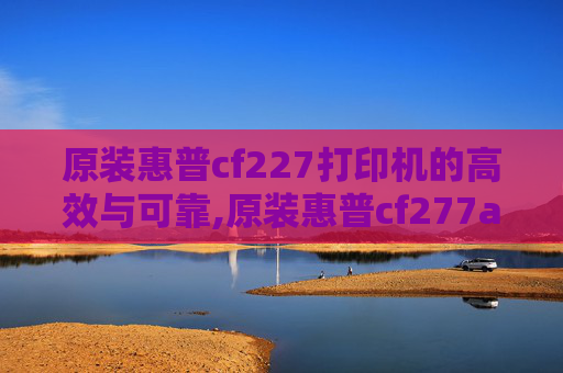 原装惠普cf227打印机的高效与可靠,原装惠普cf277a硒鼓失效日期和批号