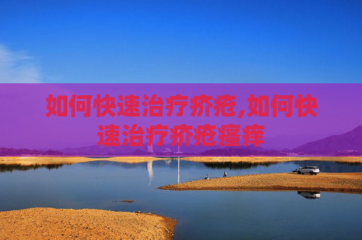 如何快速治疗疥疮,如何快速治疗疥疮瘙痒