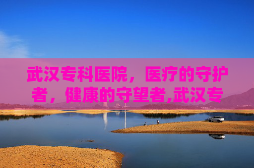 武汉专科医院，医疗的守护者，健康的守望者,武汉专科医院招聘