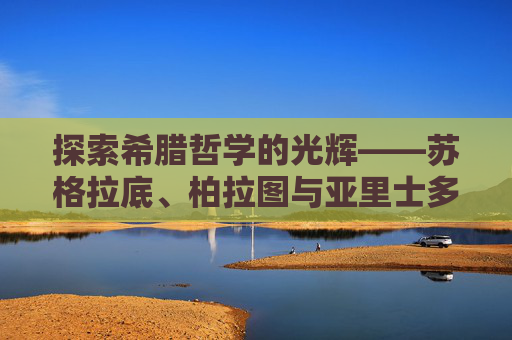 探索希腊哲学的光辉——苏格拉底、柏拉图与亚里士多德的智慧之光,希腊哲学家有哪些